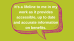It's a lifeline to me in my work as it provides accessible, up to date and accurate information on benefits..png