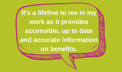 It's a lifeline to me in my work as it provides accessible, up to date and accurate information on benefits